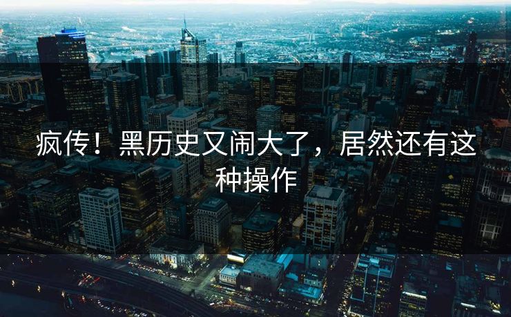 疯传！黑历史又闹大了，居然还有这种操作
