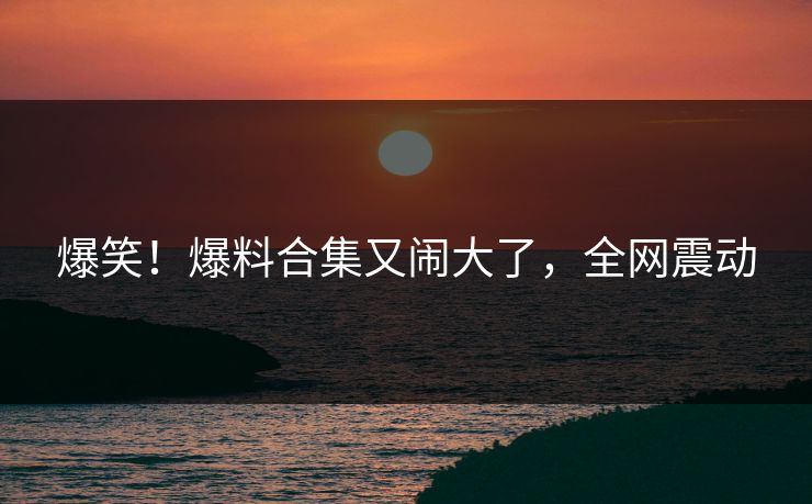 爆笑！爆料合集又闹大了，全网震动