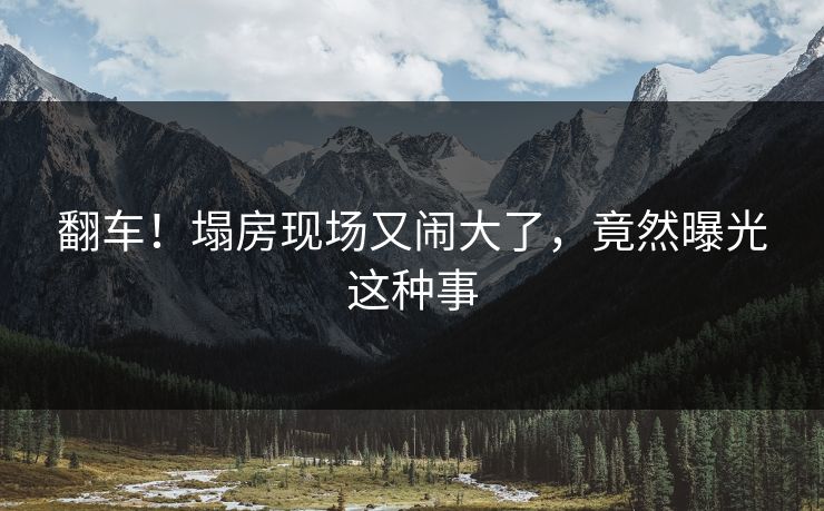 翻车！塌房现场又闹大了，竟然曝光这种事