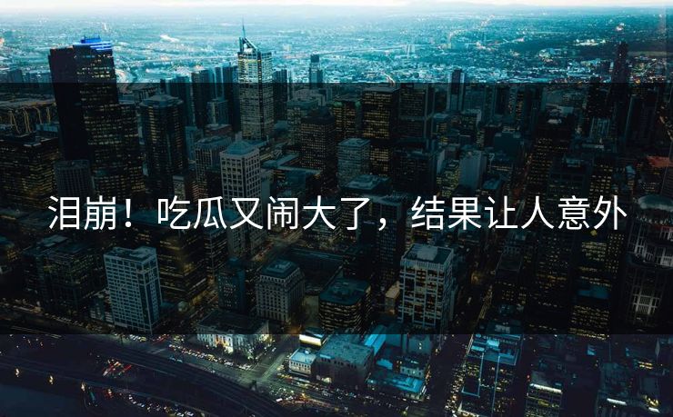 泪崩！吃瓜又闹大了，结果让人意外