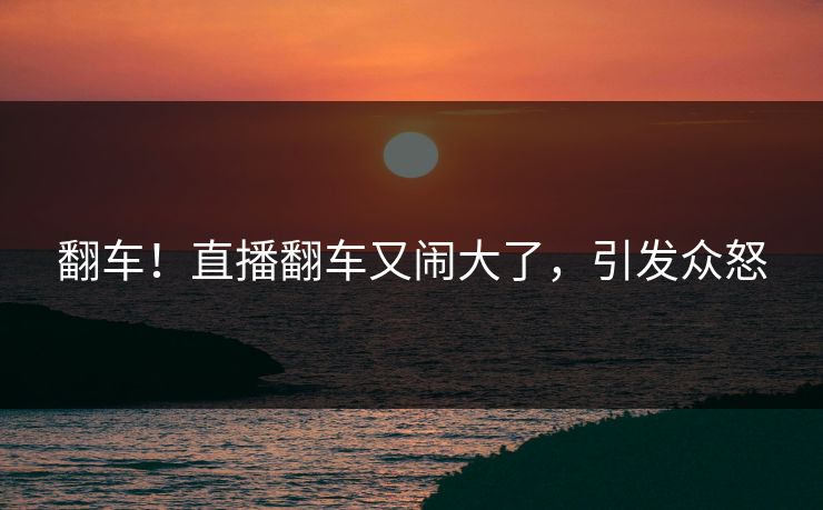 翻车！直播翻车又闹大了，引发众怒