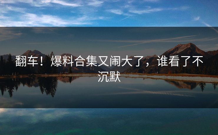 翻车！爆料合集又闹大了，谁看了不沉默