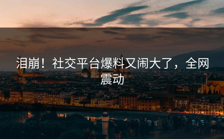 泪崩！社交平台爆料又闹大了，全网震动