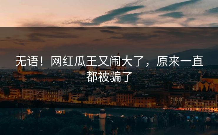 无语！网红瓜王又闹大了，原来一直都被骗了
