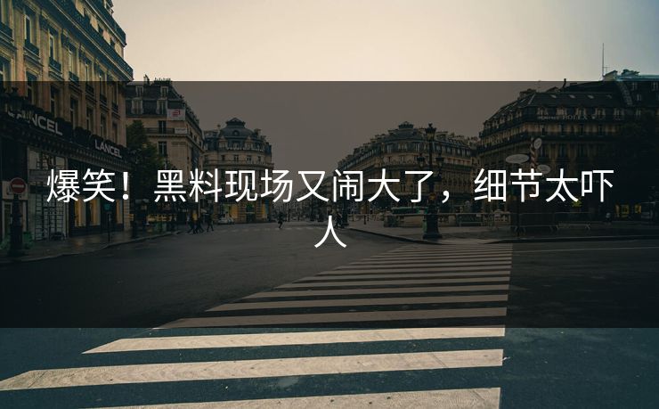 爆笑！黑料现场又闹大了，细节太吓人
