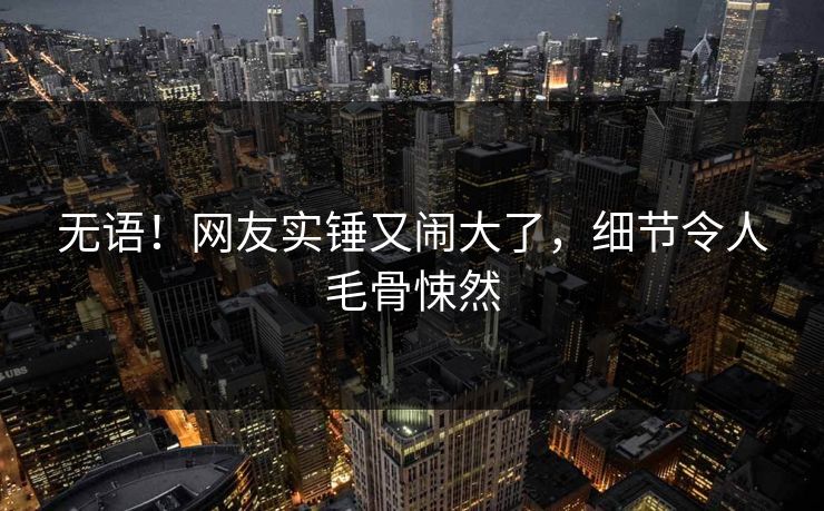 无语！网友实锤又闹大了，细节令人毛骨悚然