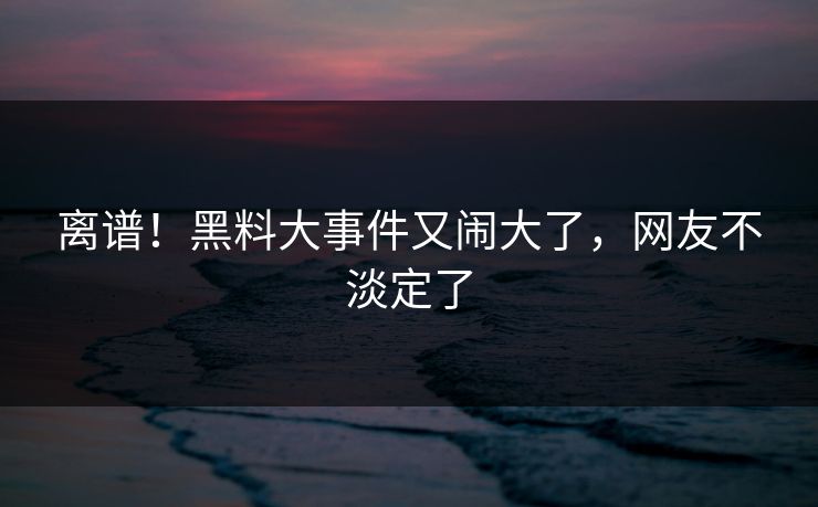 离谱！黑料大事件又闹大了，网友不淡定了