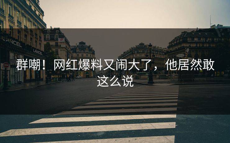 群嘲！网红爆料又闹大了，他居然敢这么说