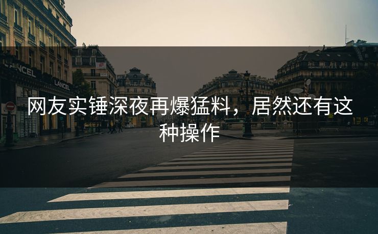 网友实锤深夜再爆猛料，居然还有这种操作