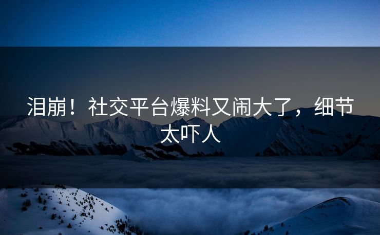 泪崩！社交平台爆料又闹大了，细节太吓人