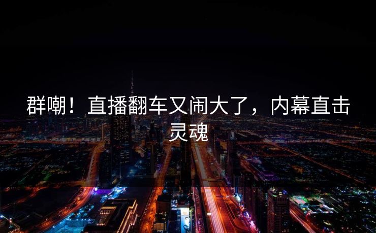 群嘲!直播翻车又闹大了,内幕直击灵魂