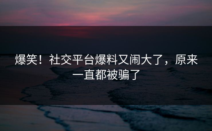 爆笑！社交平台爆料又闹大了，原来一直都被骗了