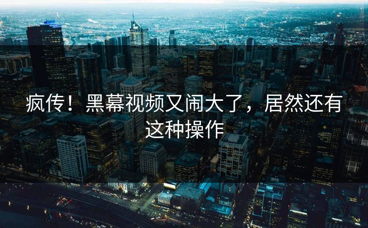 疯传！黑幕视频又闹大了，居然还有这种操作