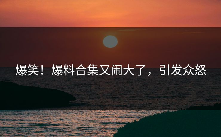 爆笑！爆料合集又闹大了，引发众怒