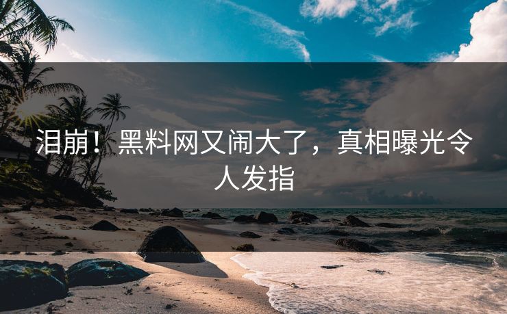 泪崩！黑料网又闹大了，真相曝光令人发指