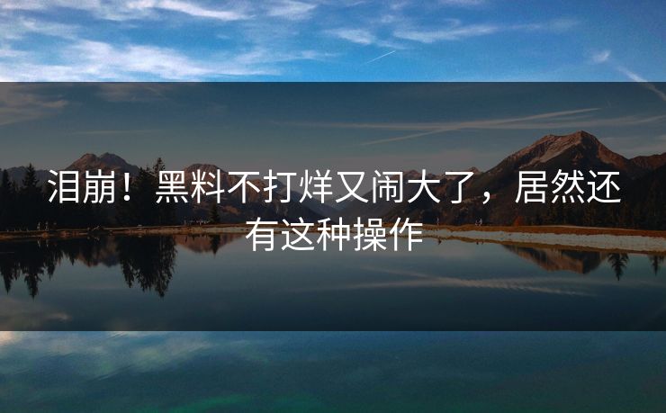 泪崩！黑料不打烊又闹大了，居然还有这种操作