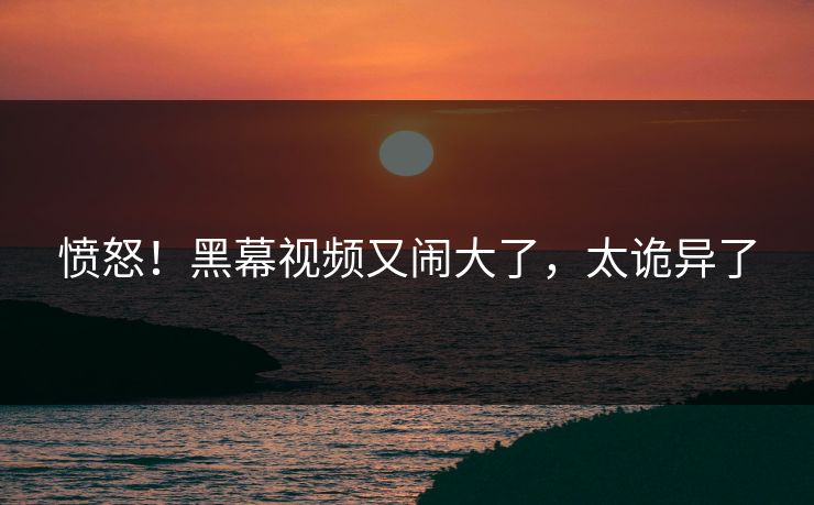 愤怒！黑幕视频又闹大了，太诡异了