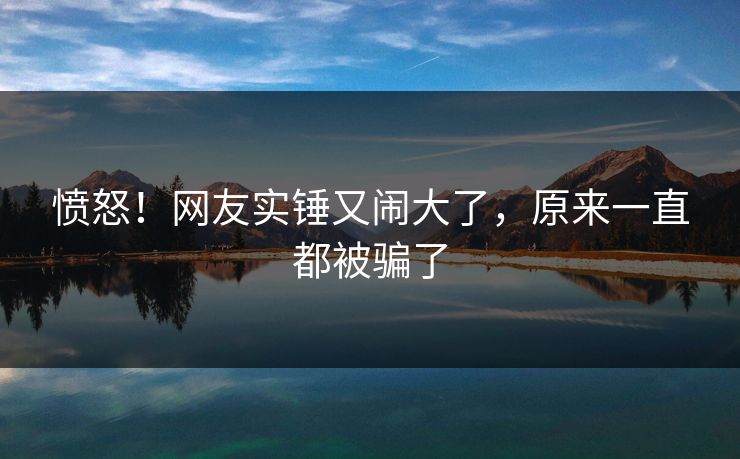 愤怒！网友实锤又闹大了，原来一直都被骗了