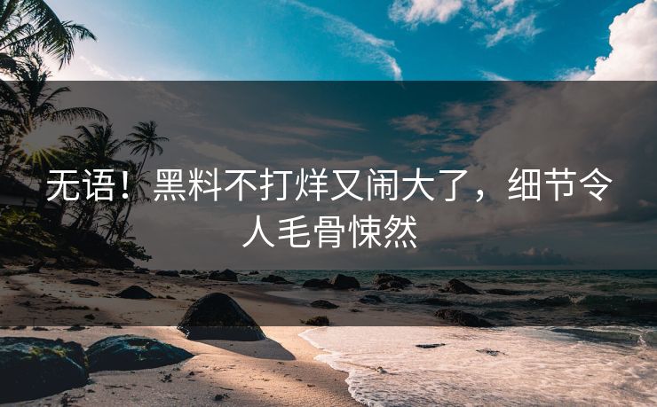 无语！黑料不打烊又闹大了，细节令人毛骨悚然