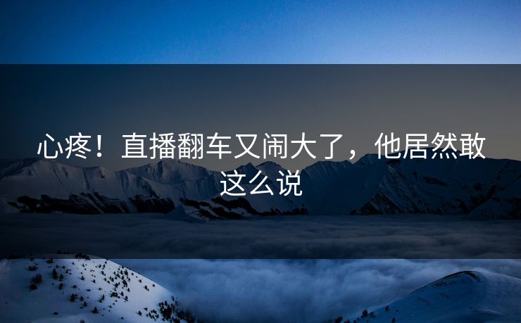 心疼！直播翻车又闹大了，他居然敢这么说