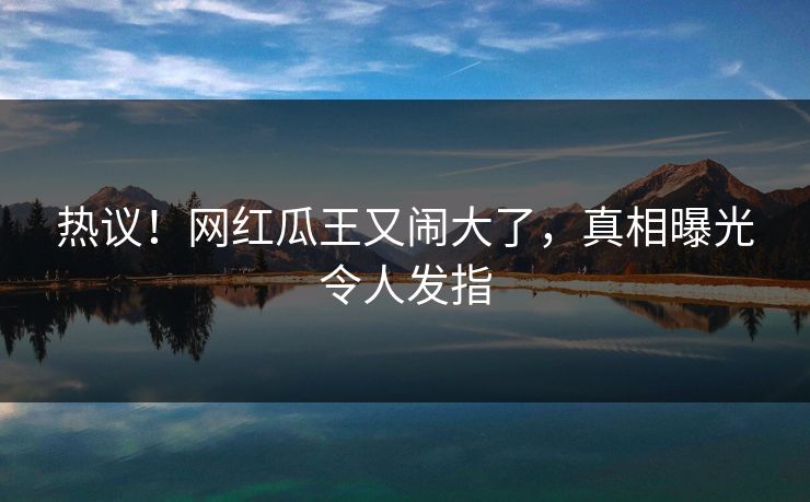 热议！网红瓜王又闹大了，真相曝光令人发指