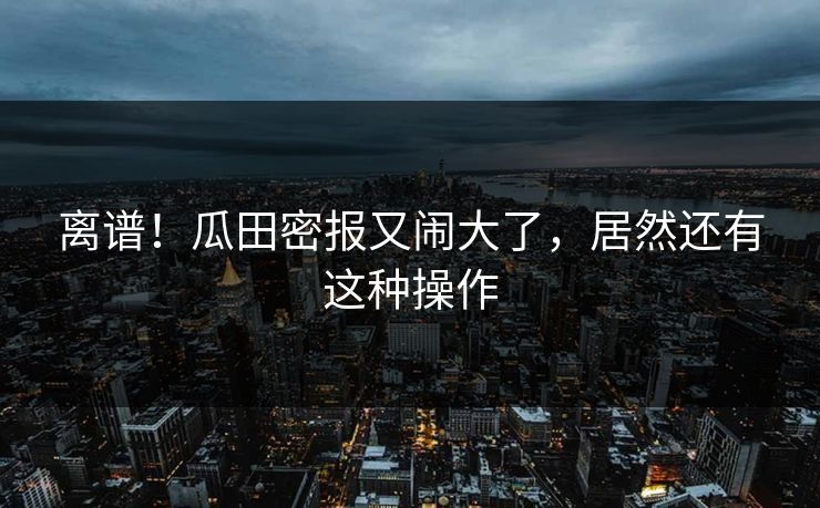 离谱！瓜田密报又闹大了，居然还有这种操作