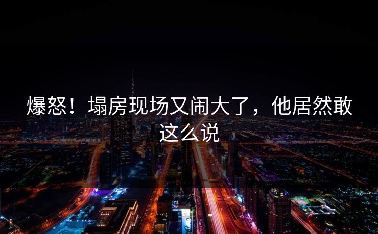 爆怒！塌房现场又闹大了，他居然敢这么说