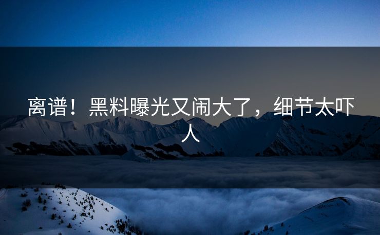 离谱！黑料曝光又闹大了，细节太吓人