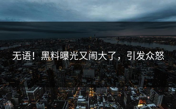 无语！黑料曝光又闹大了，引发众怒