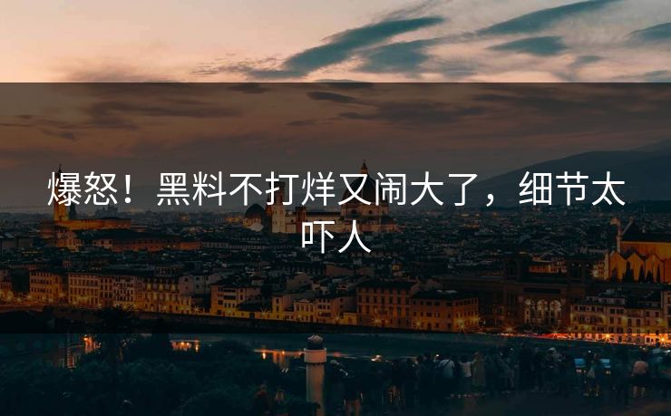 爆怒！黑料不打烊又闹大了，细节太吓人