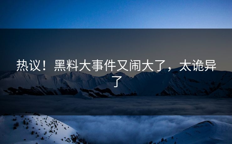 热议！黑料大事件又闹大了，太诡异了