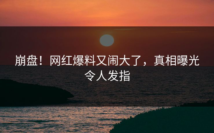崩盘！网红爆料又闹大了，真相曝光令人发指