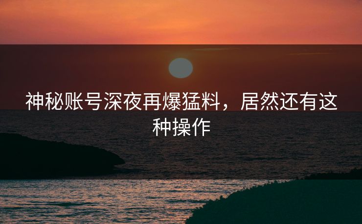 神秘账号深夜再爆猛料，居然还有这种操作
