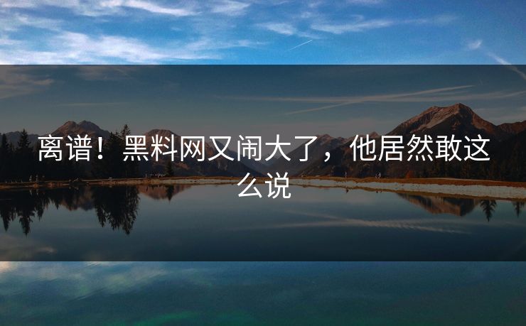 离谱！黑料网又闹大了，他居然敢这么说