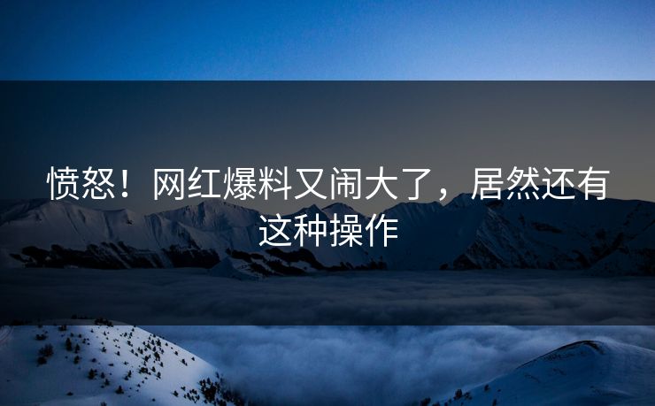 愤怒！网红爆料又闹大了，居然还有这种操作
