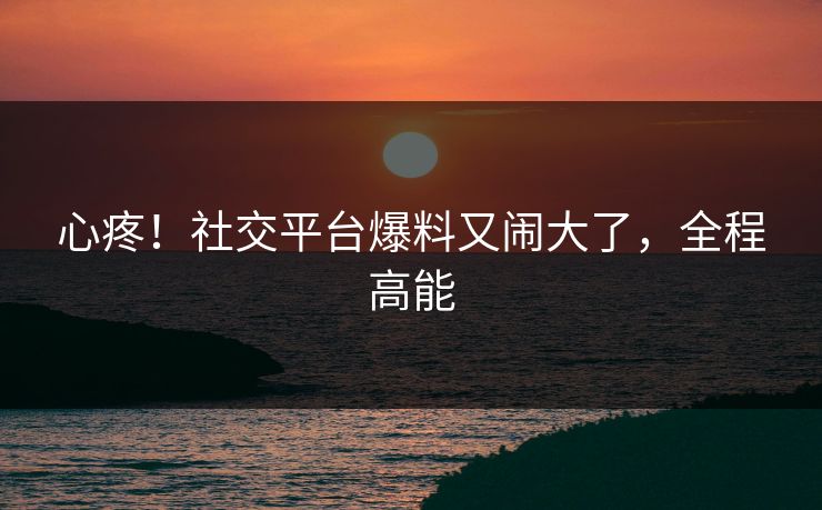 心疼！社交平台爆料又闹大了，全程高能