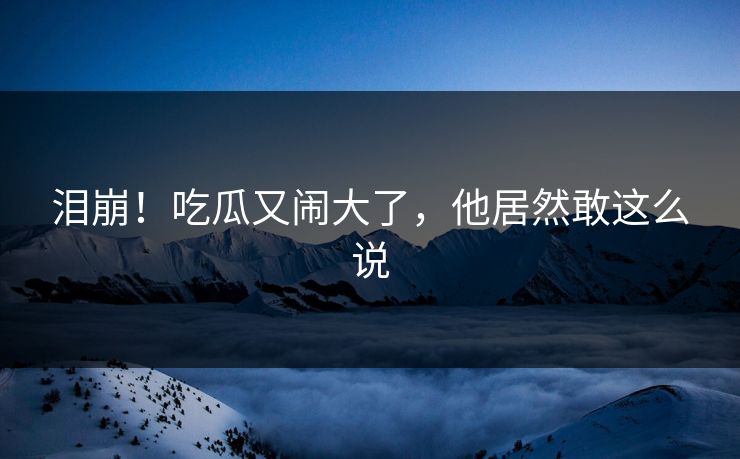 泪崩！吃瓜又闹大了，他居然敢这么说