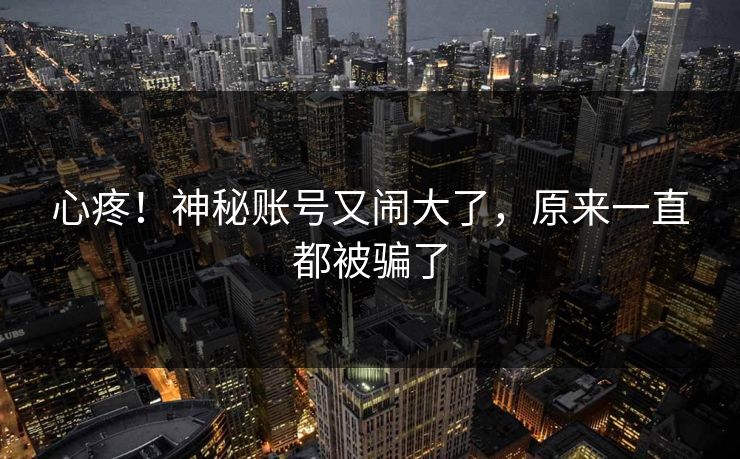 心疼！神秘账号又闹大了，原来一直都被骗了