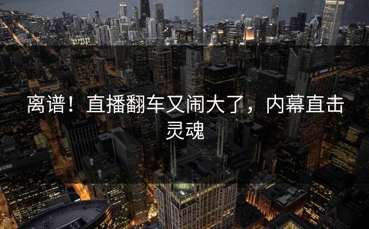 离谱！直播翻车又闹大了，内幕直击灵魂
