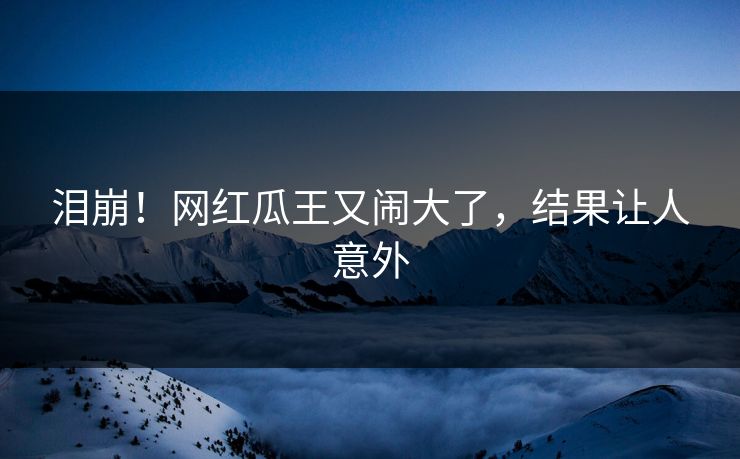 泪崩！网红瓜王又闹大了，结果让人意外