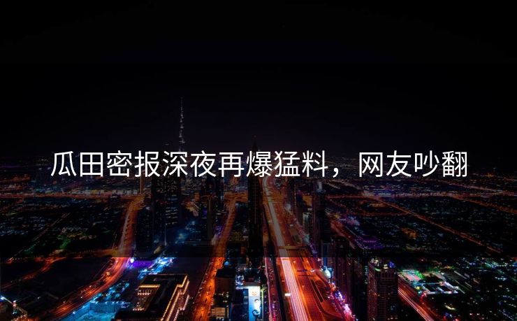 瓜田密报深夜再爆猛料，网友吵翻