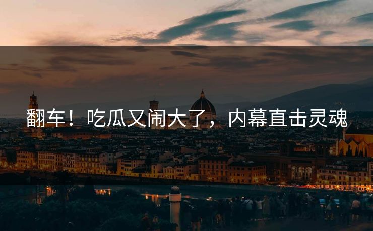 翻车！吃瓜又闹大了，内幕直击灵魂
