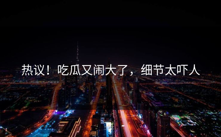 热议！吃瓜又闹大了，细节太吓人