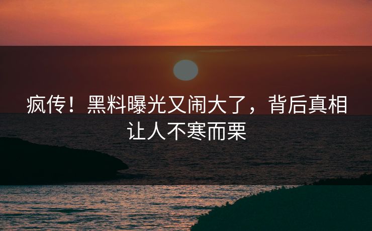 疯传！黑料曝光又闹大了，背后真相让人不寒而栗