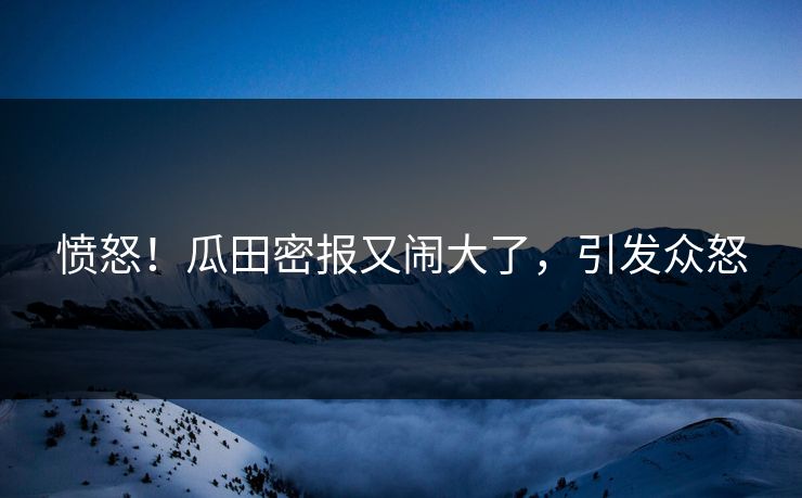 愤怒！瓜田密报又闹大了，引发众怒
