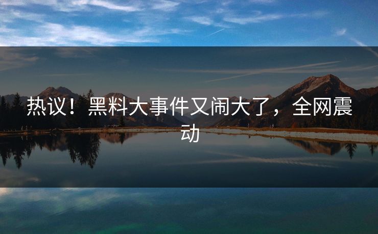 热议！黑料大事件又闹大了，全网震动