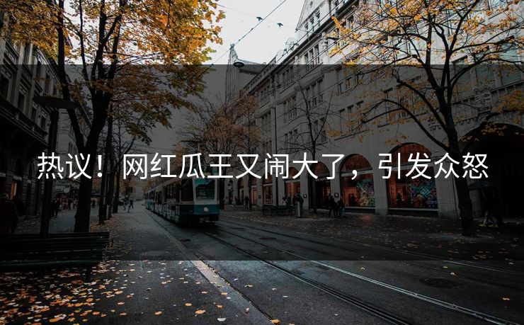 热议！网红瓜王又闹大了，引发众怒