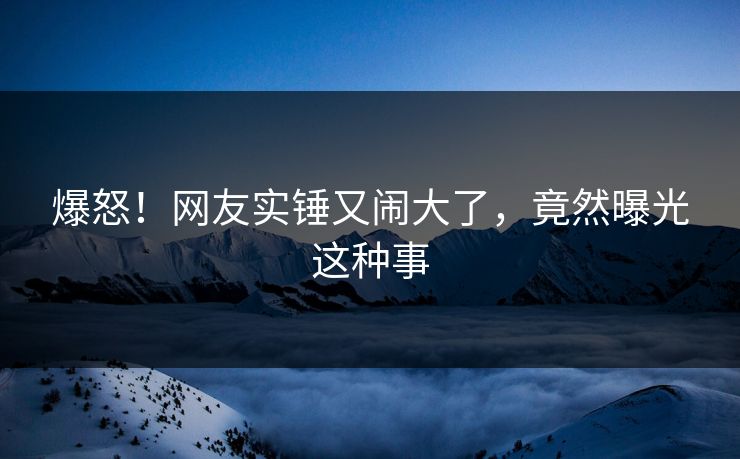 爆怒！网友实锤又闹大了，竟然曝光这种事
