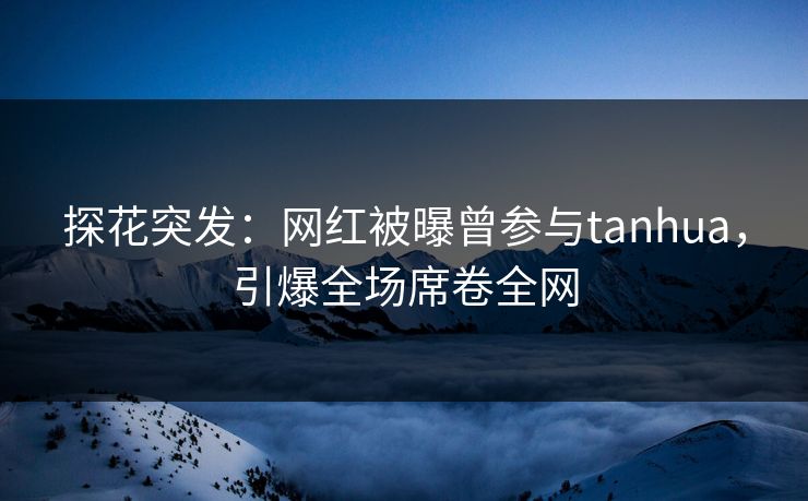 探花突发：网红被曝曾参与tanhua，引爆全场席卷全网