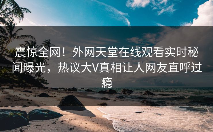 震惊全网！外网天堂在线观看实时秘闻曝光，热议大V真相让人网友直呼过瘾